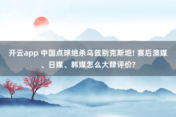 开云app 中国点球绝杀乌兹别克斯坦! 赛后澳媒、日媒、韩媒怎么大肆评价?