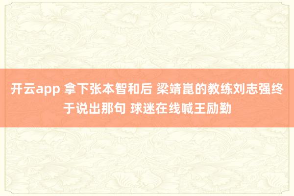 开云app 拿下张本智和后 梁靖崑的教练刘志强终于说出那句 球迷在线喊王励勤
