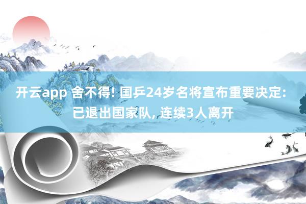开云app 舍不得! 国乒24岁名将宣布重要决定: 已退出国家队, 连续3人离开