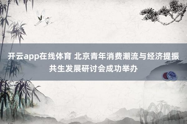 开云app在线体育 北京青年消费潮流与经济提振共生发展研讨会成功举办