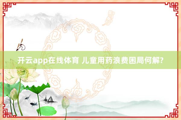 开云app在线体育 儿童用药浪费困局何解?