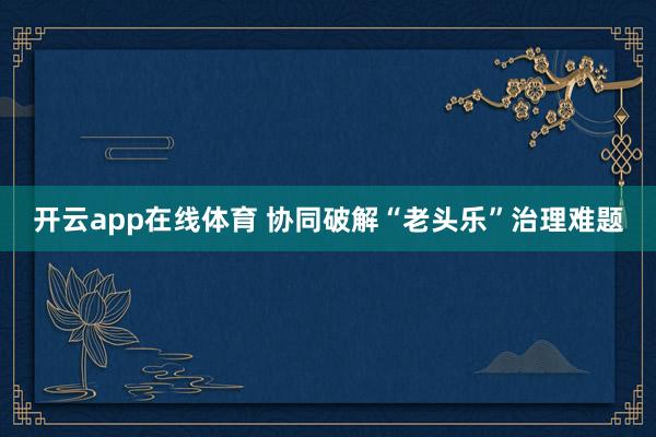 开云app在线体育 协同破解“老头乐”治理难题