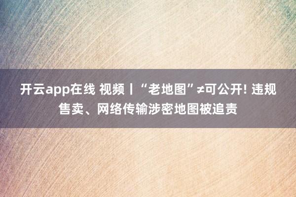 开云app在线 视频丨“老地图”≠可公开! 违规售卖、网络传输涉密地图被追责