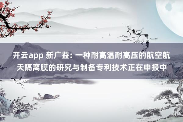 开云app 新广益: 一种耐高温耐高压的航空航天隔离膜的研究与制备专利技术正在申报中