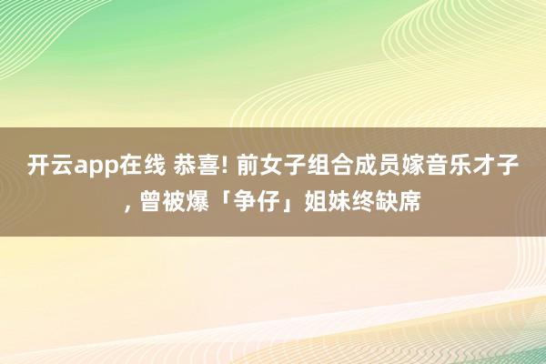 开云app在线 恭喜! 前女子组合成员嫁音乐才子, 曾被爆「争仔」姐妹终缺席