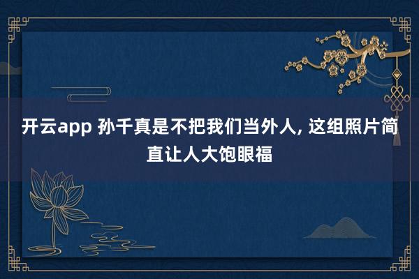 开云app 孙千真是不把我们当外人, 这组照片简直让人大饱眼福