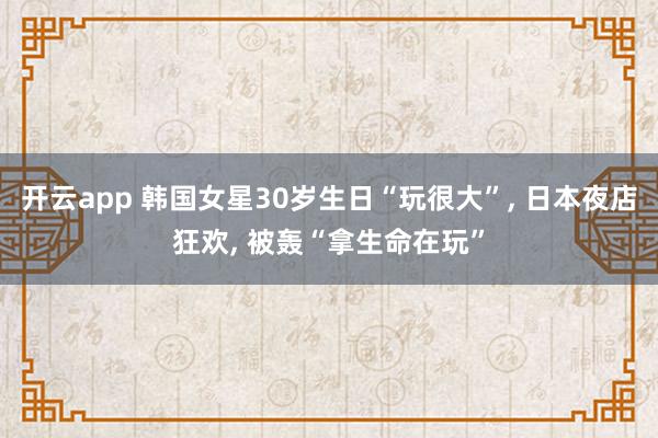 开云app 韩国女星30岁生日“玩很大”, 日本夜店狂欢, 被轰“拿生命在玩”