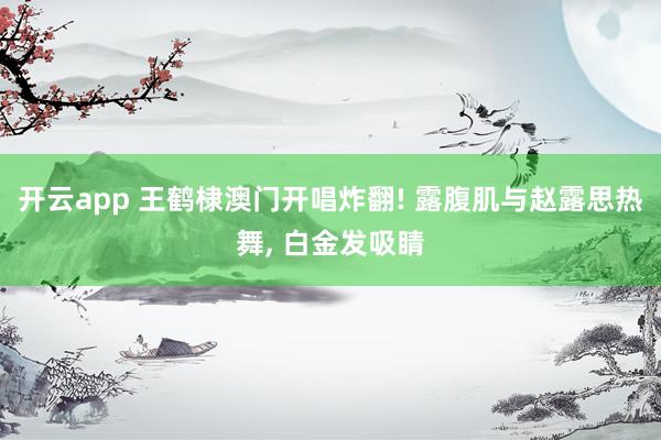 开云app 王鹤棣澳门开唱炸翻! 露腹肌与赵露思热舞, 白金发吸睛