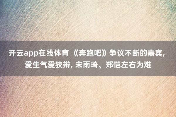 开云app在线体育 《奔跑吧》争议不断的嘉宾, 爱生气爱狡辩, 宋雨琦、郑恺左右为难