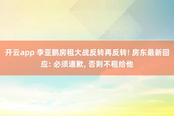 开云app 李亚鹏房租大战反转再反转! 房东最新回应: 必须道歉, 否则不租给他