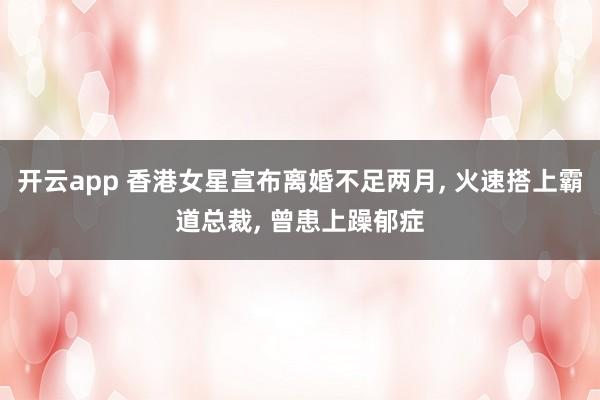 开云app 香港女星宣布离婚不足两月, 火速搭上霸道总裁, 曾患上躁郁症