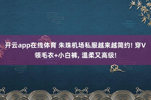 开云app在线体育 朱珠机场私服越来越简约! 穿V领毛衣+小白裤, 温柔又高级!