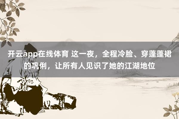 开云app在线体育 这一夜，全程冷脸、穿蓬蓬裙的巩俐，让所有人见识了她的江湖地位