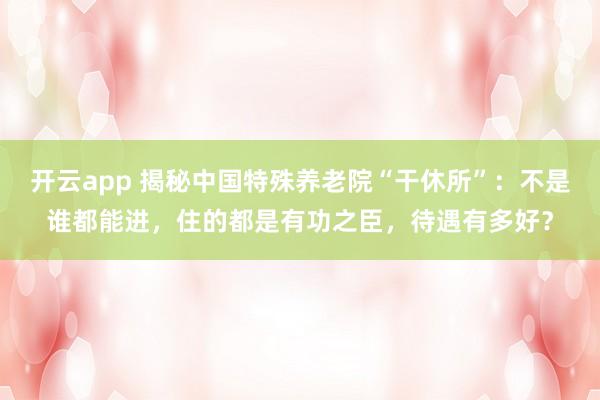 开云app 揭秘中国特殊养老院“干休所”：不是谁都能进，住的都是有功之臣，待遇有多好？