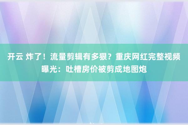 开云 炸了！流量剪辑有多狠？重庆网红完整视频曝光：吐槽房价被剪成地图炮