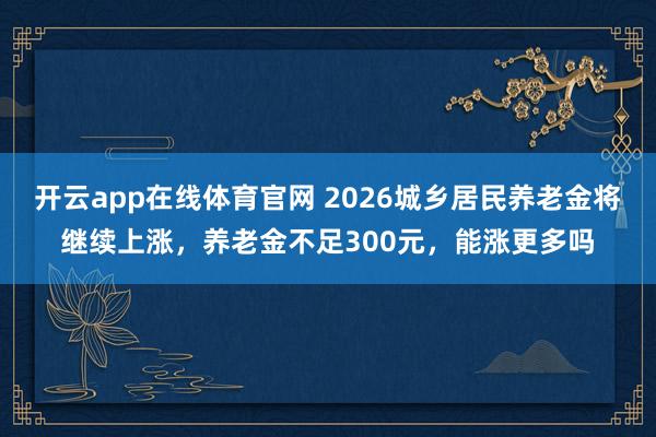 开云app在线体育官网 2026城乡居民养老金将继续上涨，养老金不足300元，能涨更多吗