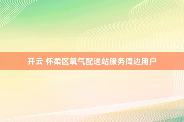 开云 怀柔区氧气配送站服务周边用户