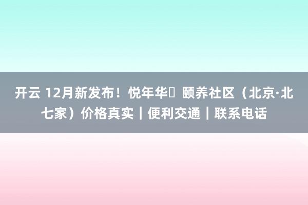 开云 12月新发布！悦年华・颐养社区（北京·北七家）价格真实｜便利交通｜联系电话