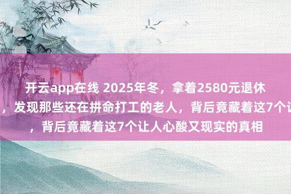开云app在线 2025年冬，拿着2580元退休金躺平4年看透众生相，发现那些还在拼命打工的老人，背后竟藏着这7个让人心酸又现实的真相