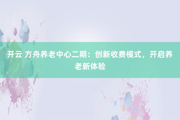开云 方舟养老中心二期：创新收费模式，开启养老新体验