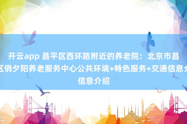 开云app 昌平区西环路附近的养老院：北京市昌平区俏夕阳养老服务中心公共环境+特色服务+交通信息介绍