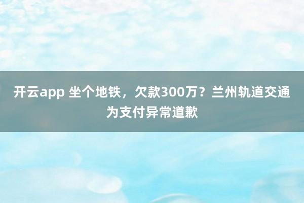 开云app 坐个地铁，欠款300万？兰州轨道交通为支付异常道歉