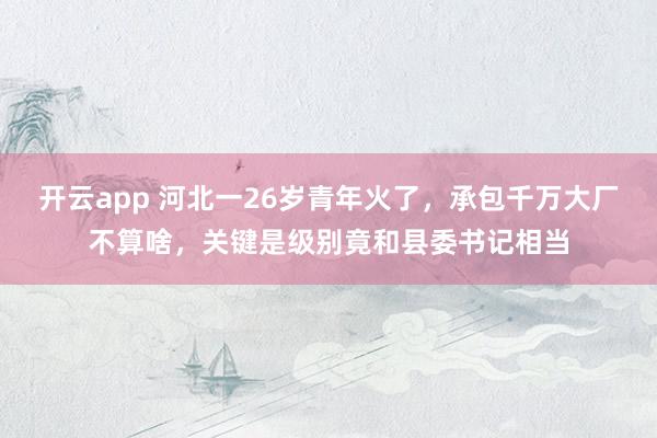 开云app 河北一26岁青年火了，承包千万大厂不算啥，关键是级别竟和县委书记相当