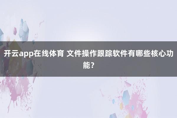 开云app在线体育 文件操作跟踪软件有哪些核心功能?
