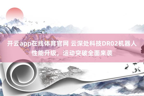 开云app在线体育官网 云深处科技DR02机器人性能升级，运动突破全面来袭