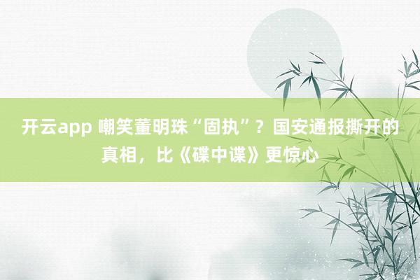 开云app 嘲笑董明珠“固执”？国安通报撕开的真相，比《碟中谍》更惊心