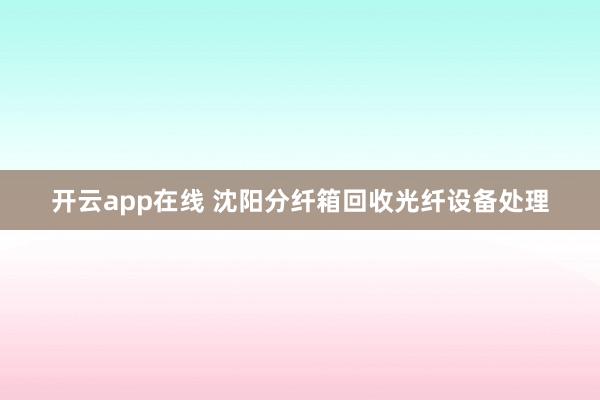 开云app在线 沈阳分纤箱回收光纤设备处理