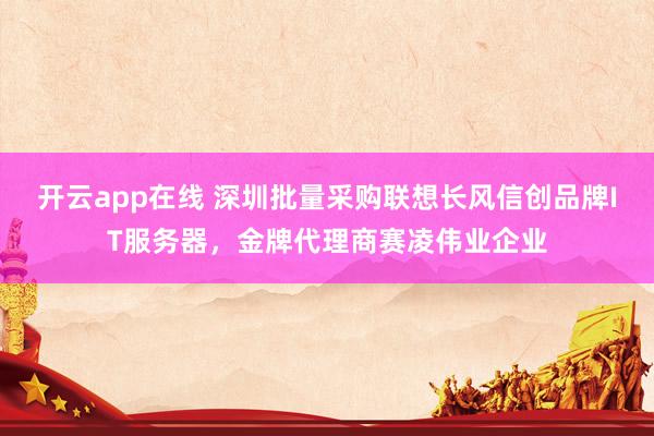 开云app在线 深圳批量采购联想长风信创品牌IT服务器，金牌代理商赛凌伟业企业