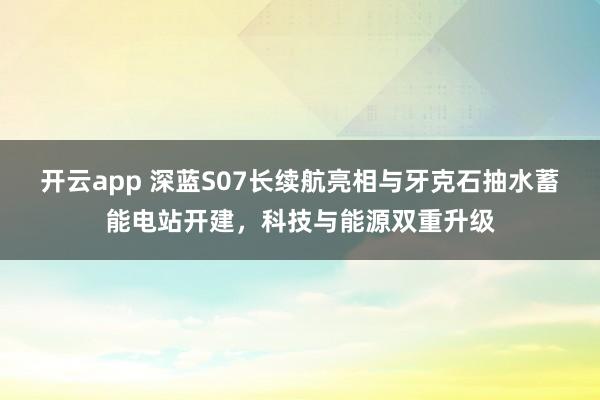 开云app 深蓝S07长续航亮相与牙克石抽水蓄能电站开建，科技与能源双重升级