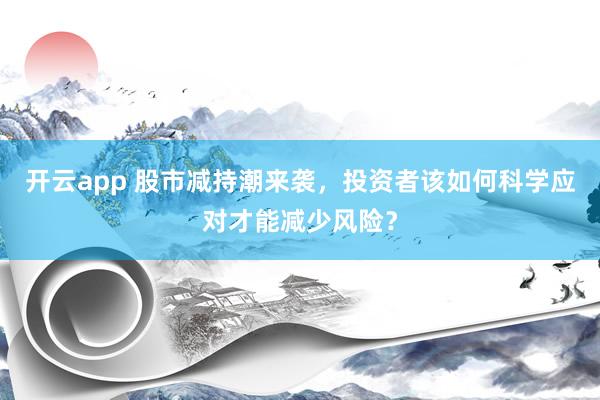 开云app 股市减持潮来袭，投资者该如何科学应对才能减少风险？