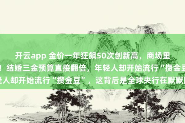开云app 金价一年狂飙50次创新高，商场里有人拖着行李箱抢黄金！结婚三金预算直接翻倍，年轻人却开始流行“攒金豆”，这背后是全球央行在默默囤货