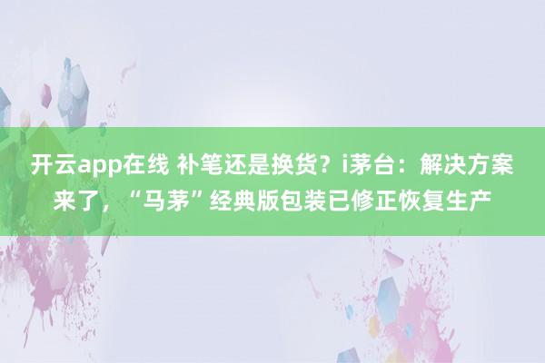 开云app在线 补笔还是换货？i茅台：解决方案来了，“马茅”经典版包装已修正恢复生产