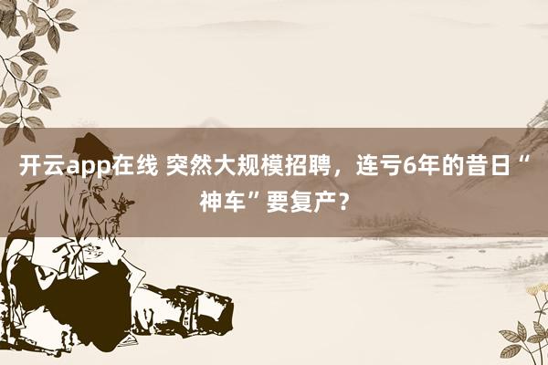 开云app在线 突然大规模招聘,连亏6年的昔日“神车”要复产?
