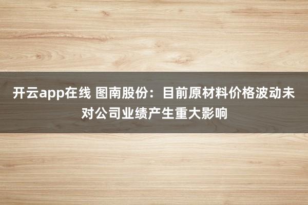 开云app在线 图南股份:目前原材料价格波动未对公司业绩产生重大影响