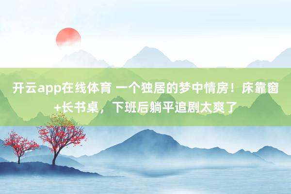 开云app在线体育 一个独居的梦中情房！床靠窗+长书桌，下班后躺平追剧太爽了