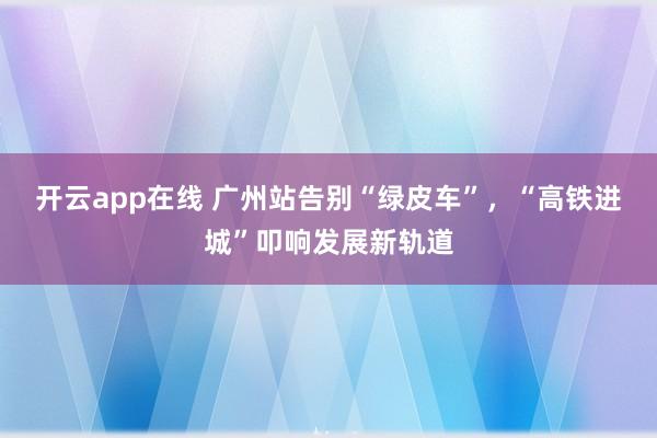 开云app在线 广州站告别“绿皮车”,“高铁进城”叩响发展新轨道