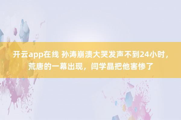 开云app在线 孙涛崩溃大哭发声不到24小时,荒唐的一幕出现,闫学晶把他害惨了