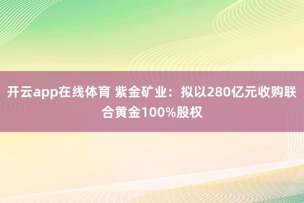 开云app在线体育 紫金矿业：拟以280亿元收购联合黄金100%股权