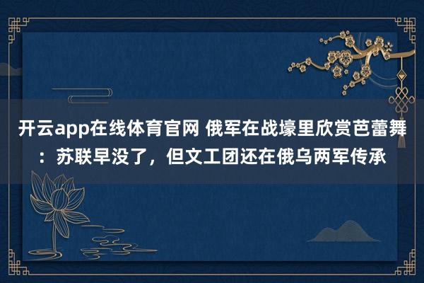 开云app在线体育官网 俄军在战壕里欣赏芭蕾舞：苏联早没了，但文工团还在俄乌两军传承
