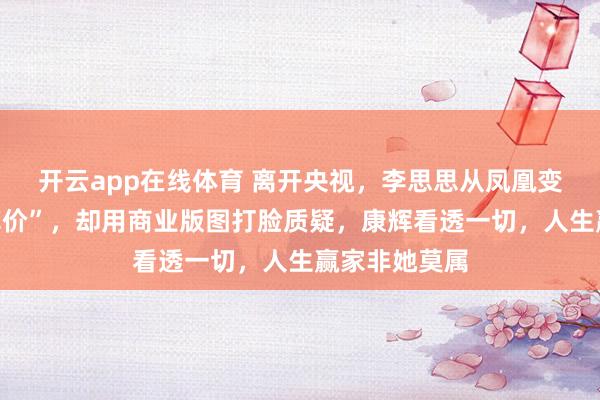 开云app在线体育 离开央视,李思思从凤凰变鸡,被嘲“掉价”,却用商业版图打脸质疑,康辉看透一切,人生赢家非她莫属