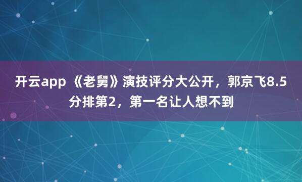 开云app 《老舅》演技评分大公开,郭京飞8.5分排第2,第一名让人想不到