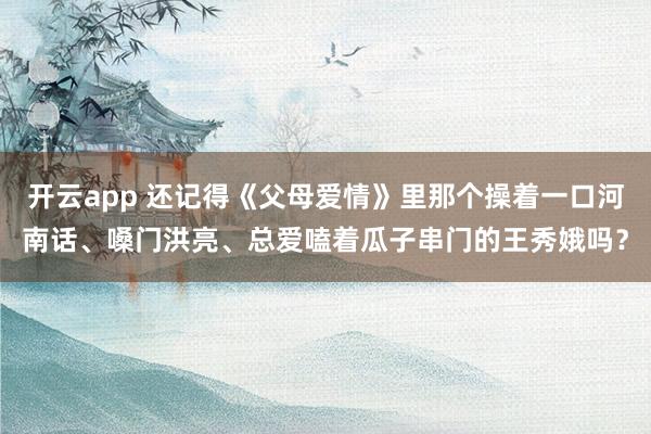 开云app 还记得《父母爱情》里那个操着一口河南话、嗓门洪亮、总爱嗑着瓜子串门的王秀娥吗?