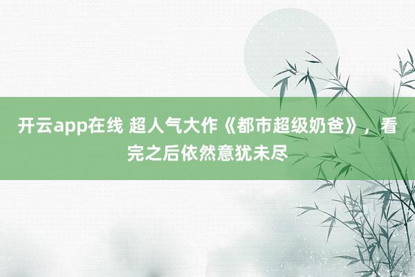 开云app在线 超人气大作《都市超级奶爸》，看完之后依然意犹未尽