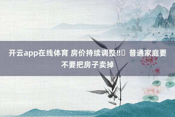 开云app在线体育 房价持续调整‼️普通家庭要不要把房子卖掉