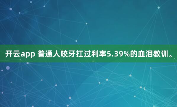 开云app 普通人咬牙扛过利率5.39%的血泪教训。