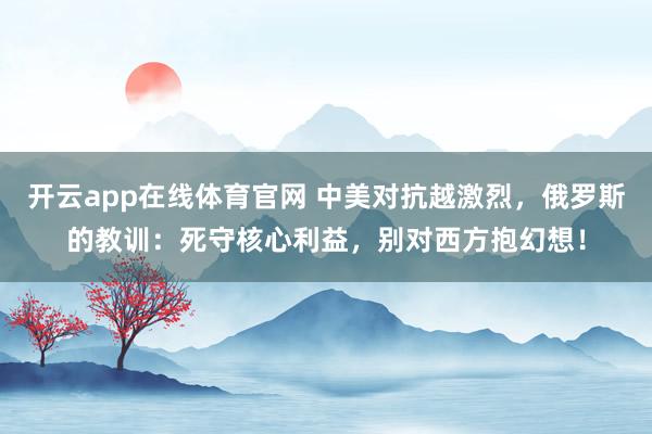 开云app在线体育官网 中美对抗越激烈,俄罗斯的教训:死守核心利益,别对西方抱幻想!